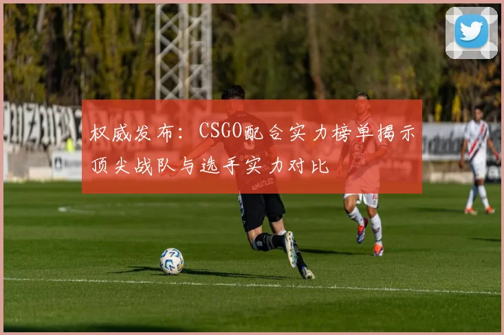 权威发布：CSGO配合实力榜单揭示顶尖战队与选手实力对比