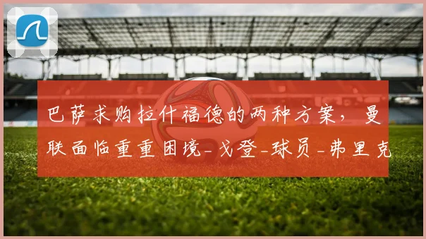 巴萨求购拉什福德的两种方案，曼联面临重重困境_戈登_球员_弗里克