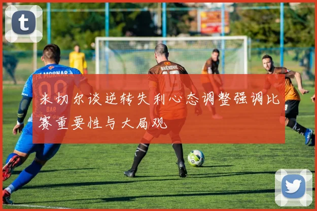 米切尔谈逆转失利心态调整强调比赛重要性与大局观