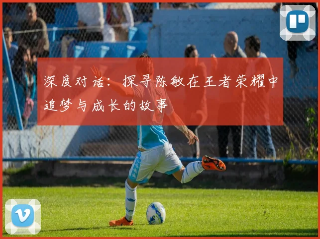 深度对话：探寻陈敏在王者荣耀中追梦与成长的故事