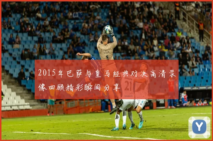 2015年巴萨与皇马经典对决高清录像回顾精彩瞬间分享