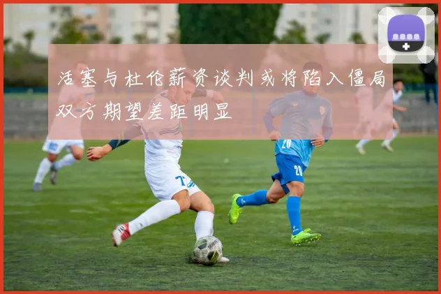 活塞与杜伦薪资谈判或将陷入僵局双方期望差距明显