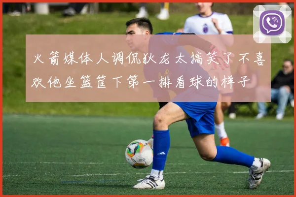 火箭媒体人调侃狄龙太搞笑了不喜欢他坐篮筐下第一排看球的样子