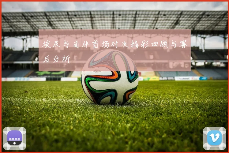 埃及与南非首场对决精彩回顾与赛后分析